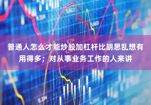 普通人怎么才能炒股加杠杆比胡思乱想有用得多；对从事业务工作的人来讲