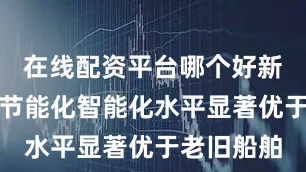 在线配资平台哪个好新交付船舶节能化智能化水平显著优于老旧船舶