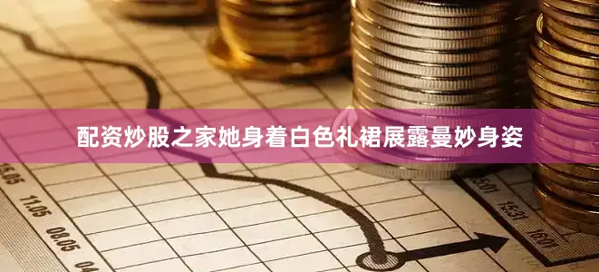 配资炒股之家她身着白色礼裙展露曼妙身姿