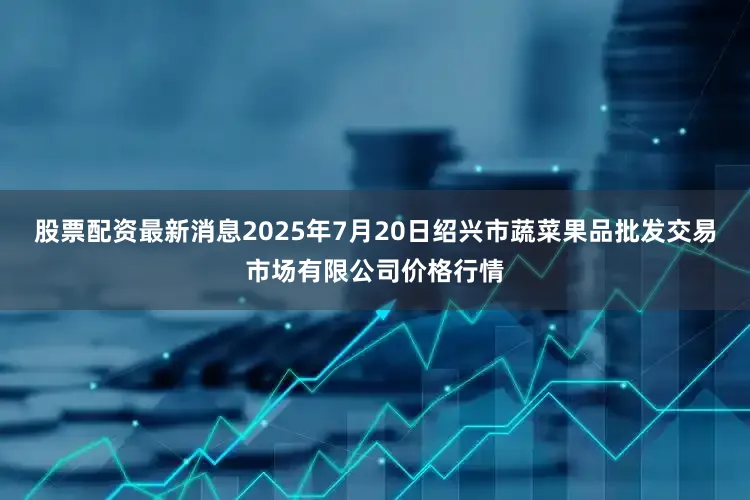 股票配资最新消息2025年7月20日绍兴市蔬菜果品批发交易市场有限公司价格行情