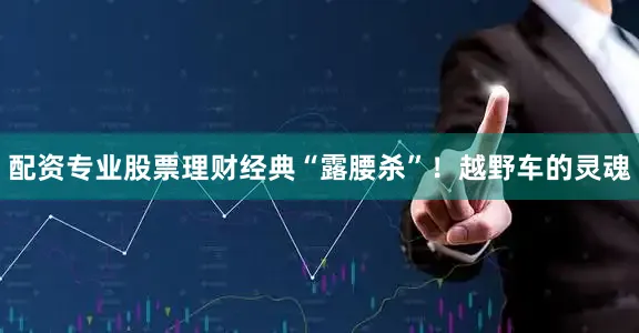 配资专业股票理财经典“露腰杀”！越野车的灵魂