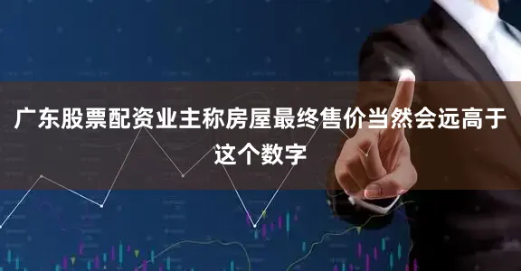 广东股票配资业主称房屋最终售价当然会远高于这个数字