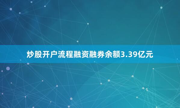 炒股开户流程融资融券余额3.39亿元